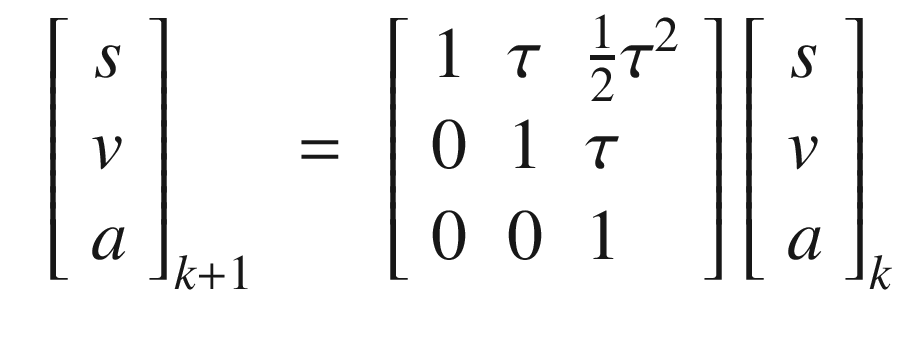 $$\displaystyle \begin{aligned} \begin{array}{rcl} \left[\begin{array}{l} s\\ v\\ a \end{array} \right]_{k+1} &amp;=&amp; \left[\begin{array}{lll} 1 &amp; \tau &amp; \frac{1}{2}\tau^2\\ 0 &amp; 1&amp; \tau\\ 0 &amp; 0 &amp; 1 \end{array} \right] \left[\begin{array}{l} s\\ v\\ a \end{array} \right]_k \end{array} \end{aligned} $$