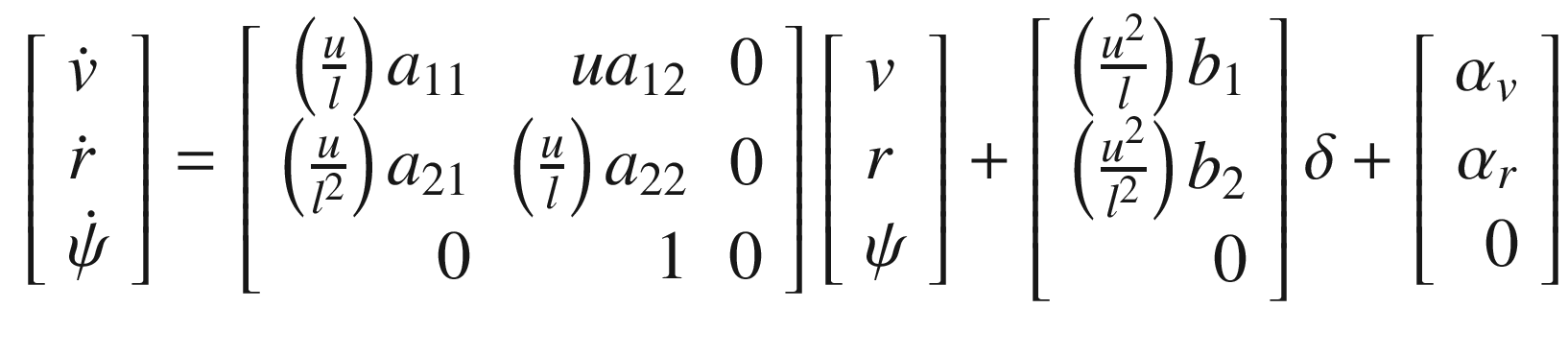 $$\displaystyle \begin{aligned} \left[ \begin{array}{l} \dot{v}\\ \dot{r}\\ \dot{\psi} \end{array} \right] = \left[ \begin{array}{rrr} \left(\frac{u}{l}\right)a_{11}&amp;ua_{12}&amp;0\\ \left(\frac{u}{l^2}\right)a_{21}&amp;\left(\frac{u}{l}\right)a_{22}&amp;0\\ 0&amp;1&amp;0 \end{array} \right] \left[ \begin{array}{l} v\\ r\\ \psi \end{array} \right] + \left[ \begin{array}{r} \left(\frac{u^2}{l}\right)b_1\\ \left(\frac{u^2}{l^2}\right)b_2\\ 0 \end{array} \right]\delta + \left[ \begin{array}{r} \alpha_v\\ \alpha_r\\ 0 \end{array} \right] \end{aligned} $$