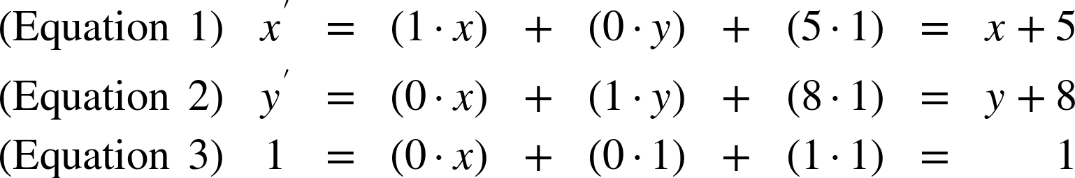 StartLayout 1st Row 1st Column left-parenthesis Equation 1 right-parenthesis 2nd Column x prime 3rd Column equals 4th Column left-parenthesis 1 dot x right-parenthesis 5th Column plus 6th Column left-parenthesis 0 dot y right-parenthesis 7th Column plus 8th Column left-parenthesis 5 dot 1 right-parenthesis 9th Column equals 10th Column x plus 5 2nd Row 1st Column left-parenthesis Equation 2 right-parenthesis 2nd Column y prime 3rd Column equals 4th Column left-parenthesis 0 dot x right-parenthesis 5th Column plus 6th Column left-parenthesis 1 dot y right-parenthesis 7th Column plus 8th Column left-parenthesis 8 dot 1 right-parenthesis 9th Column equals 10th Column y plus 8 3rd Row 1st Column left-parenthesis Equation 3 right-parenthesis 2nd Column 1 3rd Column equals 4th Column left-parenthesis 0 dot x right-parenthesis 5th Column plus 6th Column left-parenthesis 0 dot 1 right-parenthesis 7th Column plus 8th Column left-parenthesis 1 dot 1 right-parenthesis 9th Column equals 10th Column 1 EndLayout